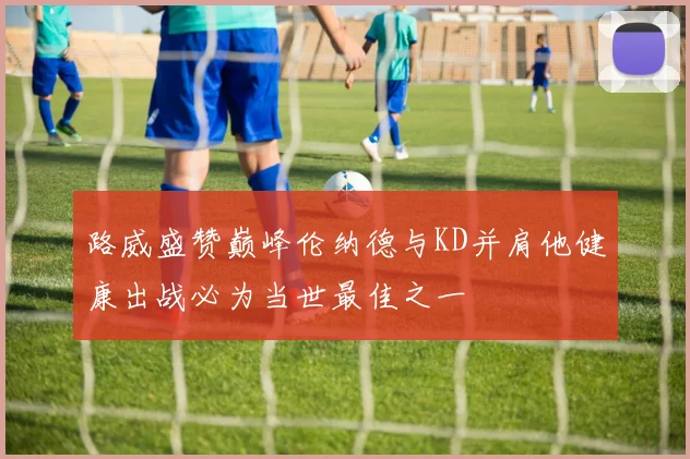 路威盛赞巅峰伦纳德与KD并肩他健康出战必为当世最佳之一