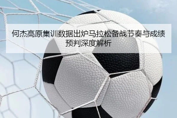何杰高原集训数据出炉马拉松备战节奏与成绩预判深度解析