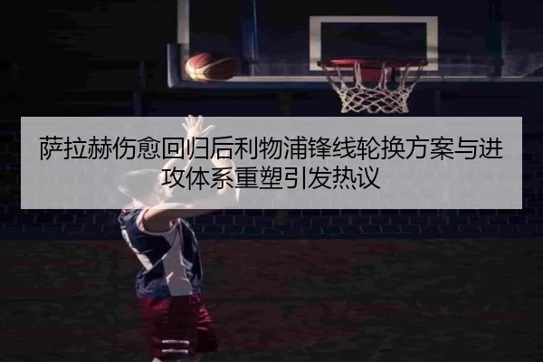 萨拉赫伤愈回归后利物浦锋线轮换方案与进攻体系重塑引发热议